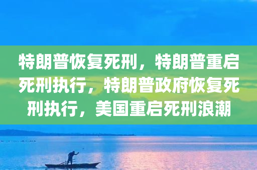 特朗普恢复死刑，特朗普重启死刑执行，特朗普政府恢复死刑执行，美国重启死刑浪潮