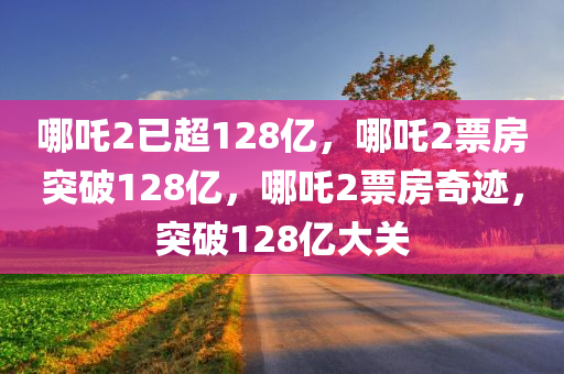 哪吒2已超128亿，哪吒2票房突破128亿，哪吒2票房奇迹，突破128亿大关