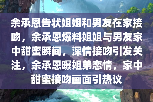 余承恩告状姐姐和男友在家接吻，余承恩爆料姐姐与男友家中甜蜜瞬间，深情接吻引发关注，余承恩曝姐弟恋情，家中甜蜜接吻画面引热议