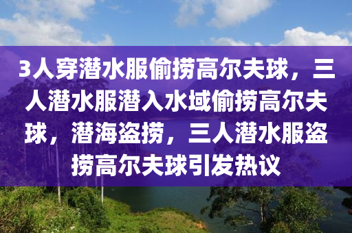 3人穿潜水服偷捞高尔夫球，三人潜水服潜入水域偷捞高尔夫球，潜海盗捞，三人潜水服盗捞高尔夫球引发热议