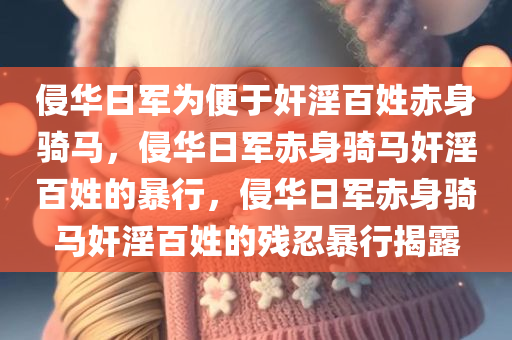 侵华日军为便于奸淫百姓赤身骑马，侵华日军赤身骑马奸淫百姓的暴行，侵华日军赤身骑马奸淫百姓的残忍暴行揭露