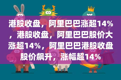 港股收盘，阿里巴巴涨超14%，港股收盘，阿里巴巴股价大涨超14%，阿里巴巴港股收盘股价飙升，涨幅超14%