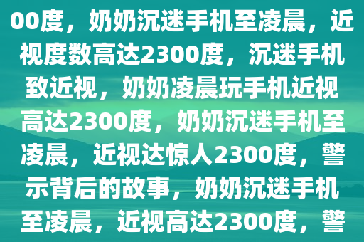 奶奶每天玩手机到凌晨近视2300度，奶奶沉迷手机至凌晨，近视度数高达2300度，沉迷手机致近视，奶奶凌晨玩手机近视高达2300度，奶奶沉迷手机至凌晨，近视达惊人2300度，警示背后的故事，奶奶沉迷手机至凌晨，近视高达2300度，警示沉迷手机的严重后果