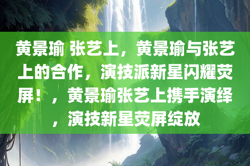 黄景瑜 张艺上，黄景瑜与张艺上的合作，演技派新星闪耀荧屏！，黄景瑜张艺上携手演绎，演技新星荧屏绽放