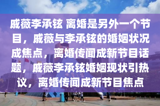 戚薇李承铉 离婚是另外一个节目，戚薇与李承铉的婚姻状况成焦点，离婚传闻成新节目话题，戚薇李承铉婚姻现状引热议，离婚传闻成新节目焦点