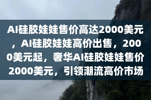 AI硅胶娃娃售价高达2000美元，AI硅胶娃娃高价出售，2000美元起，奢华AI硅胶娃娃售价2000美元，引领潮流高价市场