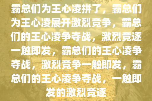 霸总们为王心凌拼了，霸总们为王心凌展开激烈竞争，霸总们的王心凌争夺战，激烈竞逐一触即发，霸总们的王心凌争夺战，激烈竞争一触即发，霸总们的王心凌争夺战，一触即发的激烈竞逐