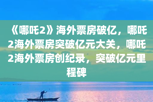 《哪吒2》海外票房破亿，哪吒2海外票房突破亿元大关，哪吒2海外票房创纪录，突破亿元里程碑