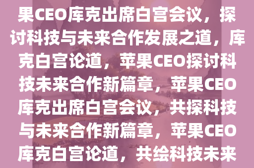 苹果CEO库克出席白宫会议，苹果CEO库克出席白宫会议，探讨科技与未来合作发展之道，库克白宫论道，苹果CEO探讨科技未来合作新篇章，苹果CEO库克出席白宫会议，共探科技与未来合作新篇章，苹果CEO库克白宫论道，共绘科技未来合作新蓝图