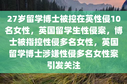 27岁留学博士被控在英性侵10名女性，英国留学生性侵案，博士被指控性侵多名女性，英国留学博士涉嫌性侵多名女性案引发关注