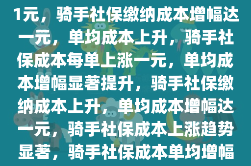 为骑手缴纳社保单均成本增幅1元，骑手社保缴纳成本增幅达一元，单均成本上升，骑手社保成本每单上涨一元，单均成本增幅显著提升，骑手社保缴纳成本上升，单均成本增幅达一元，骑手社保成本上涨趋势显著，骑手社保成本单均增幅显著，每单上涨一元