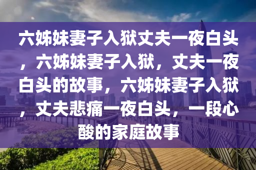 六姊妹妻子入狱丈夫一夜白头，六姊妹妻子入狱，丈夫一夜白头的故事，六姊妹妻子入狱，丈夫悲痛一夜白头，一段心酸的家庭故事