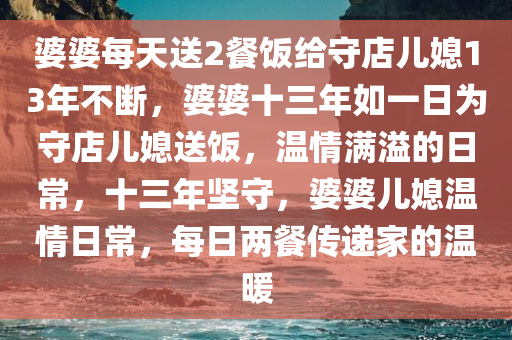 婆婆每天送2餐饭给守店儿媳13年不断，婆婆十三年如一日为守店儿媳送饭，温情满溢的日常，十三年坚守，婆婆儿媳温情日常，每日两餐传递家的温暖