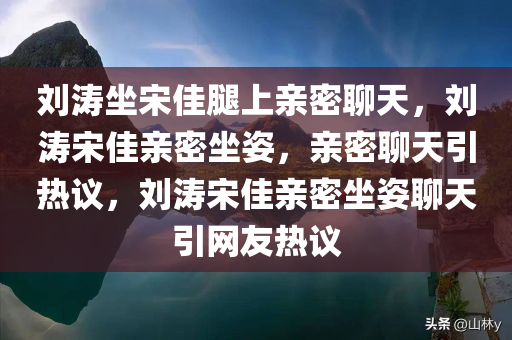 刘涛坐宋佳腿上亲密聊天，刘涛宋佳亲密坐姿，亲密聊天引热议，刘涛宋佳亲密坐姿聊天引网友热议