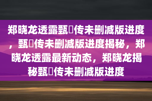 郑晓龙透露甄嬛传未删减版进度，甄嬛传未删减版进度揭秘，郑晓龙透露最新动态，郑晓龙揭秘甄嬛传未删减版进度