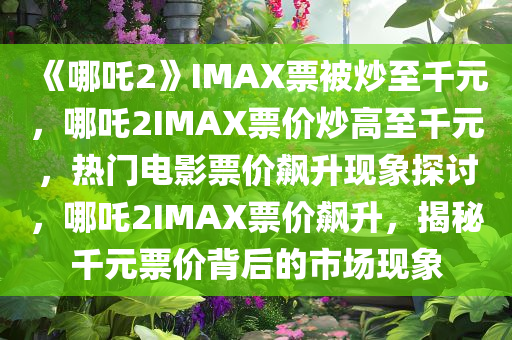 《哪吒2》IMAX票被炒至千元，哪吒2IMAX票价炒高至千元，热门电影票价飙升现象探讨，哪吒2IMAX票价飙升，揭秘千元票价背后的市场现象