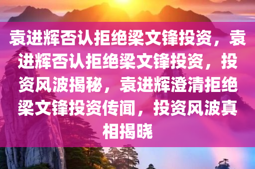 袁进辉否认拒绝梁文锋投资，袁进辉否认拒绝梁文锋投资，投资风波揭秘，袁进辉澄清拒绝梁文锋投资传闻，投资风波真相揭晓