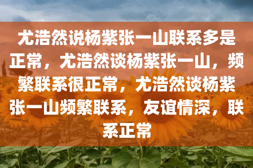 尤浩然说杨紫张一山联系多是正常，尤浩然谈杨紫张一山，频繁联系很正常，尤浩然谈杨紫张一山频繁联系，友谊情深，联系正常