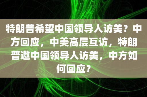 特朗普希望中国领导人访美？中方回应，中美高层互访，特朗普邀中国领导人访美，中方如何回应？