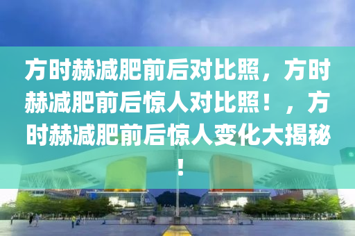 方时赫减肥前后对比照，方时赫减肥前后惊人对比照！，方时赫减肥前后惊人变化大揭秘！