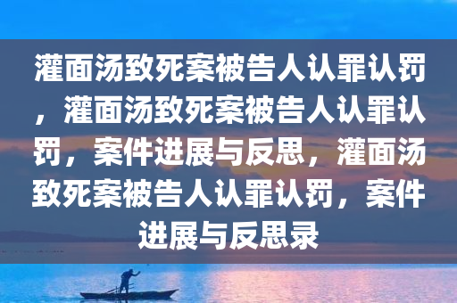 灌面汤致死案被告人认罪认罚，灌面汤致死案被告人认罪认罚，案件进展与反思，灌面汤致死案被告人认罪认罚，案件进展与反思录