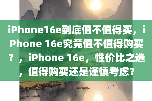 iPhone16e到底值不值得买，iPhone 16e究竟值不值得购买？，iPhone 16e，性价比之选，值得购买还是谨慎考虑？