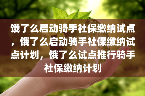 饿了么启动骑手社保缴纳试点，饿了么启动骑手社保缴纳试点计划，饿了么试点推行骑手社保缴纳计划