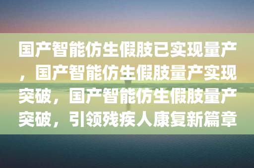 国产智能仿生假肢已实现量产，国产智能仿生假肢量产实现突破，国产智能仿生假肢量产突破，引领残疾人康复新篇章