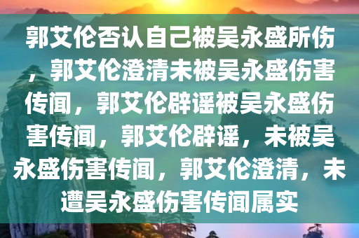 郭艾伦否认自己被吴永盛所伤，郭艾伦澄清未被吴永盛伤害传闻，郭艾伦辟谣被吴永盛伤害传闻，郭艾伦辟谣，未被吴永盛伤害传闻，郭艾伦澄清，未遭吴永盛伤害传闻属实