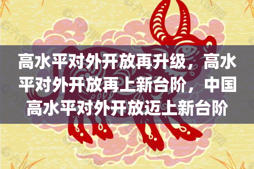 高水平对外开放再升级，高水平对外开放再上新台阶，中国高水平对外开放迈上新台阶