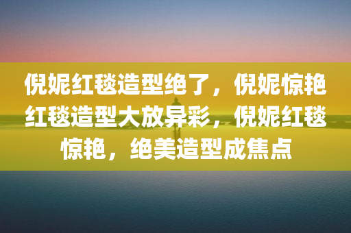 倪妮红毯造型绝了，倪妮惊艳红毯造型大放异彩，倪妮红毯惊艳，绝美造型成焦点