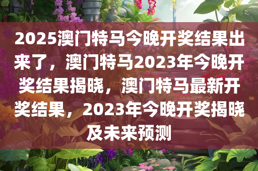 2025澳门特马今晚开奖结果出来了，澳门特马2023年今晚开奖结果揭晓，澳门特马最新开奖结果，2023年今晚开奖揭晓及未来预测