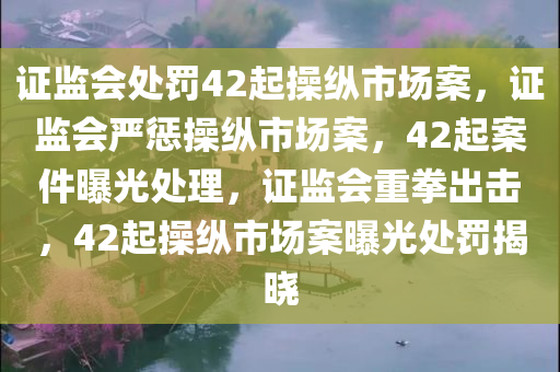 证监会处罚42起操纵市场案，证监会严惩操纵市场案，42起案件曝光处理，证监会重拳出击，42起操纵市场案曝光处罚揭晓