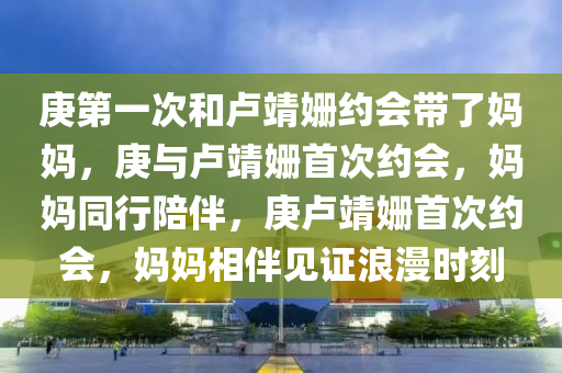 庚第一次和卢靖姗约会带了妈妈，庚与卢靖姗首次约会，妈妈同行陪伴，庚卢靖姗首次约会，妈妈相伴见证浪漫时刻