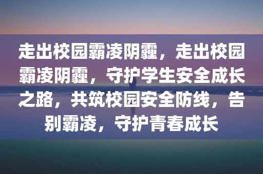 走出校园霸凌阴霾，走出校园霸凌阴霾，守护学生安全成长之路，共筑校园安全防线，告别霸凌，守护青春成长