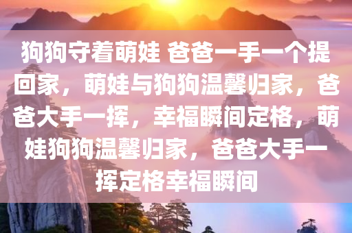 狗狗守着萌娃 爸爸一手一个提回家，萌娃与狗狗温馨归家，爸爸大手一挥，幸福瞬间定格，萌娃狗狗温馨归家，爸爸大手一挥定格幸福瞬间