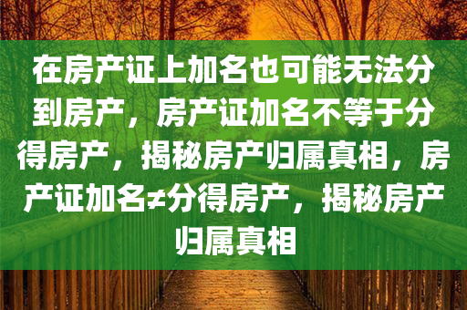 在房产证上加名也可能无法分到房产，房产证加名不等于分得房产，揭秘房产归属真相，房产证加名≠分得房产，揭秘房产归属真相