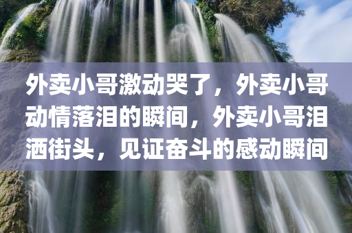 外卖小哥激动哭了，外卖小哥动情落泪的瞬间，外卖小哥泪洒街头，见证奋斗的感动瞬间