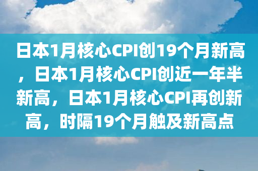 日本1月核心CPI创19个月新高，日本1月核心CPI创近一年半新高，日本1月核心CPI再创新高，时隔19个月触及新高点