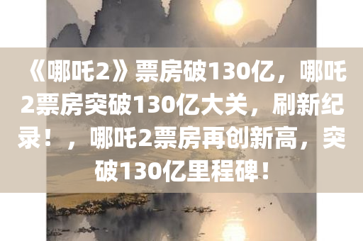 《哪吒2》票房破130亿，哪吒2票房突破130亿大关，刷新纪录！，哪吒2票房再创新高，突破130亿里程碑！