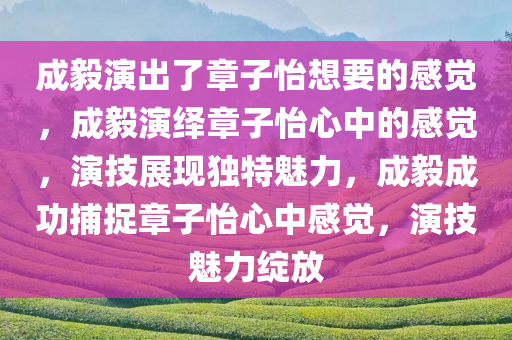 成毅演出了章子怡想要的感觉，成毅演绎章子怡心中的感觉，演技展现独特魅力，成毅成功捕捉章子怡心中感觉，演技魅力绽放