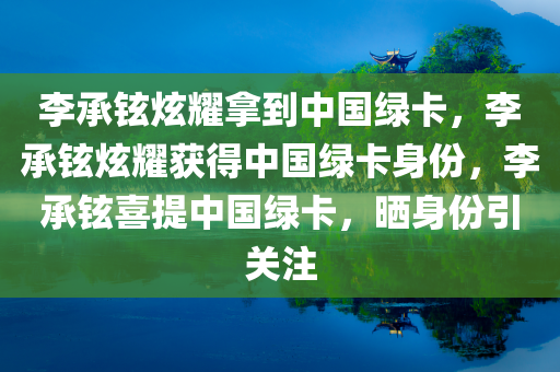 李承铉炫耀拿到中国绿卡，李承铉炫耀获得中国绿卡身份，李承铉喜提中国绿卡，晒身份引关注