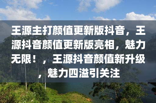 王源主打颜值更新版抖音，王源抖音颜值更新版亮相，魅力无限！，王源抖音颜值新升级，魅力四溢引关注