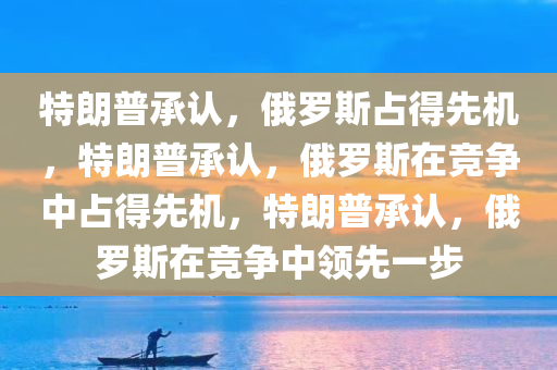 特朗普承认，俄罗斯占得先机，特朗普承认，俄罗斯在竞争中占得先机，特朗普承认，俄罗斯在竞争中领先一步