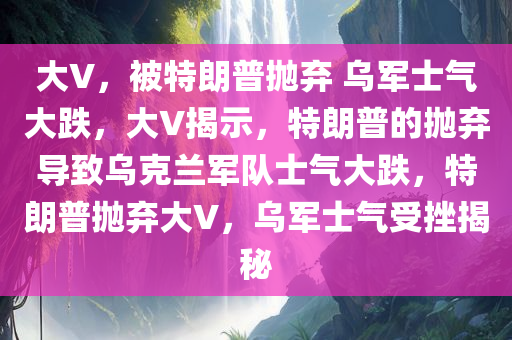 大V，被特朗普抛弃 乌军士气大跌，大V揭示，特朗普的抛弃导致乌克兰军队士气大跌，特朗普抛弃大V，乌军士气受挫揭秘