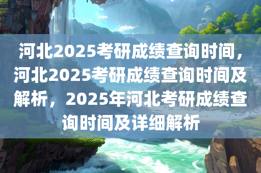 河北2025考研成绩查询时间，河北2025考研成绩查询时间及解析，2025年河北考研成绩查询时间及详细解析