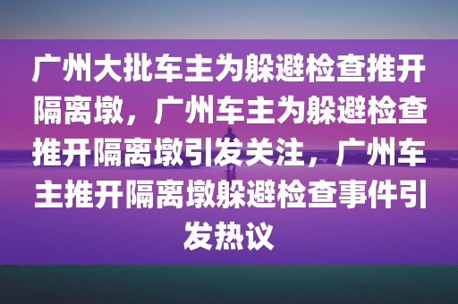 广州大批车主为躲避检查推开隔离墩，广州车主为躲避检查推开隔离墩引发关注，广州车主推开隔离墩躲避检查事件引发热议