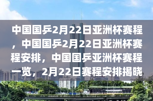 中国国乒2月22日亚洲杯赛程，中国国乒2月22日亚洲杯赛程安排，中国国乒亚洲杯赛程一览，2月22日赛程安排揭晓