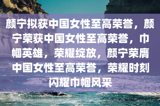 颜宁拟获中国女性至高荣誉，颜宁荣获中国女性至高荣誉，巾帼英雄，荣耀绽放，颜宁荣膺中国女性至高荣誉，荣耀时刻闪耀巾帼风采