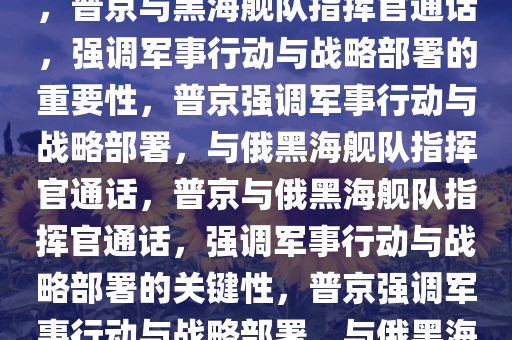 普京与俄黑海舰队指挥官通话，普京与黑海舰队指挥官通话，强调军事行动与战略部署的重要性，普京强调军事行动与战略部署，与俄黑海舰队指挥官通话，普京与俄黑海舰队指挥官通话，强调军事行动与战略部署的关键性，普京强调军事行动与战略部署，与俄黑海舰队指挥官通电话